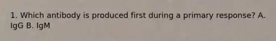 1. Which antibody is produced first during a primary response? A. IgG B. IgM