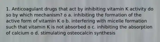 1. Anticoagulant drugs that act by inhibiting vitamin K activity do so by which mechanism? o a. inhibiting the formation of the active form of vitamin K o b. interfering with micelle formation such that vitamin K is not absorbed o c. inhibiting the absorption of calcium o d. stimulating osteocalcin synthesis