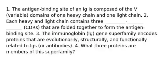 1. The antigen-binding site of an Ig is composed of the V (variable) domains of one heavy chain and one light chain. 2. Each heavy and light chain contains three _________-_______ _______ (CDRs) that are folded together to form the antigen-binding site. 3. The immunoglobin (Ig) gene superfamily encodes proteins that are evolutionarily, structurally, and functionally related to Igs (or antibodies). 4. What three proteins are members of this superfamily?