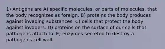 1) Antigens are A) specific molecules, or parts of molecules, that the body recognizes as foreign. B) proteins the body produces against invading substances. C) cells that protect the body against invaders. D) proteins on the surface of our cells that pathogens attach to. E) enzymes secreted to destroy a pathogen's cell wall.