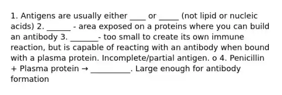 1. Antigens are usually either ____ or _____ (not lipid or nucleic acids) 2. ______ - area exposed on a proteins where you can build an antibody 3. _______- too small to create its own immune reaction, but is capable of reacting with an antibody when bound with a plasma protein. Incomplete/partial antigen. o 4. Penicillin + Plasma protein → __________. Large enough for antibody formation