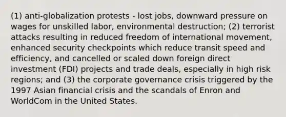 (1) anti-globalization protests - lost jobs, downward pressure on wages for unskilled labor, environmental destruction; (2) terrorist attacks resulting in reduced freedom of international movement, enhanced security checkpoints which reduce transit speed and efficiency, and cancelled or scaled down foreign direct investment (FDI) projects and trade deals, especially in high risk regions; and (3) the corporate governance crisis triggered by the 1997 Asian financial crisis and the scandals of Enron and WorldCom in the United States.