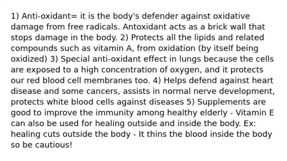 1) Anti-oxidant= it is the body's defender against oxidative damage from free radicals. Antoxidant acts as a brick wall that stops damage in the body. 2) Protects all the lipids and related compounds such as vitamin A, from oxidation (by itself being oxidized) 3) Special anti-oxidant effect in lungs because the cells are exposed to a high concentration of oxygen, and it protects our red blood cell membranes too. 4) Helps defend against heart disease and some cancers, assists in normal nerve development, protects white blood cells against diseases 5) Supplements are good to improve the immunity among healthy elderly - Vitamin E can also be used for healing outside and inside the body. Ex: healing cuts outside the body - It thins the blood inside the body so be cautious!