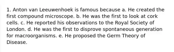 1. Anton van Leeuwenhoek is famous because a. He created the first compound microscope. b. He was the first to look at cork cells. c. He reported his observations to the Royal Society of London. d. He was the first to disprove spontaneous generation for macroorganisms. e. He proposed the Germ Theory of Disease.