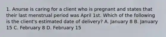 1. Anurse is caring for a client who is pregnant and states that their last menstrual period was April 1st. Which of the following is the client's estimated date of delivery? A. January 8 B. January 15 C. February 8 D. February 15