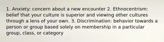 1. Anxiety: concern about a new encounter 2. Ethnocentrism: belief that your culture is superior and viewing other cultures through a lens of your own. 3. Discrimination: behavior towards a person or group based solely on membership in a particular group, class, or category