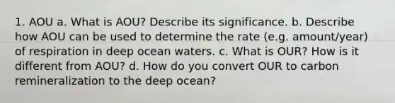 1. AOU a. What is AOU? Describe its significance. b. Describe how AOU can be used to determine the rate (e.g. amount/year) of respiration in deep ocean waters. c. What is OUR? How is it different from AOU? d. How do you convert OUR to carbon remineralization to the deep ocean?