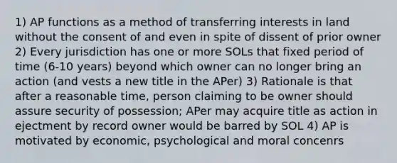 1) AP functions as a method of transferring interests in land without the consent of and even in spite of dissent of prior owner 2) Every jurisdiction has one or more SOLs that fixed period of time (6-10 years) beyond which owner can no longer bring an action (and vests a new title in the APer) 3) Rationale is that after a reasonable time, person claiming to be owner should assure security of possession; APer may acquire title as action in ejectment by record owner would be barred by SOL 4) AP is motivated by economic, psychological and moral concenrs