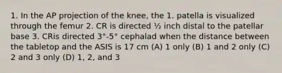 1. In the AP projection of the knee, the 1. patella is visualized through the femur 2. CR is directed ½ inch distal to the patellar base 3. CRis directed 3°-5° cephalad when the distance between the tabletop and the ASIS is 17 cm (A) 1 only (B) 1 and 2 only (C) 2 and 3 only (D) 1, 2, and 3