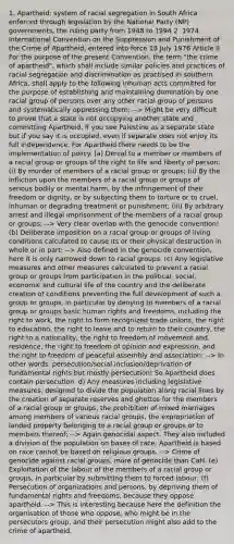 1. Apartheid: system of racial segregation in South Africa enforced through legislation by the National Party (NP) governments, the ruling party from 1948 to 1994 2. 1974 International Convention on the Suppression and Punishment of the Crime of Apartheid, entered into force 18 July 1976 Article II For the purpose of the present Convention, the term "the crime of apartheid", which shall include similar policies and practices of racial segregation and discrimination as practised in southern Africa, shall apply to the following inhuman acts committed for the purpose of establishing and maintaining domination by one racial group of persons over any other racial group of persons and systematically oppressing them: --> Might be very difficult to prove that a state is not occupying another state and committing Apartheid. If you see Palestine as a separate state but if you say it is occupied, even if separate does not enjoy its full independence. For Apartheid there needs to be the implementation of policy. (a) Denial to a member or members of a racial group or groups of the right to life and liberty of person: (i) By murder of members of a racial group or groups; (ii) By the infliction upon the members of a racial group or groups of serious bodily or mental harm, by the infringement of their freedom or dignity, or by subjecting them to torture or to cruel, inhuman or degrading treatment or punishment; (iii) By arbitrary arrest and illegal imprisonment of the members of a racial group or groups; --> Very clear overlap with the genocide convention! (b) Deliberate imposition on a racial group or groups of living conditions calculated to cause its or their physical destruction in whole or in part; --> Also defined in the genocide convention, here it is only narrowed down to racial groups. (c) Any legislative measures and other measures calculated to prevent a racial group or groups from participation in the political, social, economic and cultural life of the country and the deliberate creation of conditions preventing the full development of such a group or groups, in particular by denying to members of a racial group or groups basic human rights and freedoms, including the right to work, the right to form recognized trade unions, the right to education, the right to leave and to return to their country, the right to a nationality, the right to freedom of movement and residence, the right to freedom of opinion and expression, and the right to freedom of peaceful assembly and association; --> In other words: persecution/social inclusion/deprivation of fundamental rights but mostly persecution! So Apartheid does contain persecution. d) Any measures including legislative measures, designed to divide the population along racial lines by the creation of separate reserves and ghettos for the members of a racial group or groups, the prohibition of mixed marriages among members of various racial groups, the expropriation of landed property belonging to a racial group or groups or to members thereof; --> Again genocidal aspect. They also included a division of the population on bases of race. Apartheid is based on race cannot be based on religious groups. --> Crime of genocide against racial groups, more of genocide than CaH. (e) Exploitation of the labour of the members of a racial group or groups, in particular by submitting them to forced labour; (f) Persecution of organizations and persons, by depriving them of fundamental rights and freedoms, because they oppose apartheid. --> This is interesting because here the definition the organisation of those who oppose, who might be in the persecutors group, and their persecution might also add to the crime of apartheid.