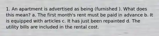 1. An apartment is advertised as being (furnished ). What does this mean? a. The first month's rent must be paid in advance b. It is equipped with articles c. It has just been repainted d. The utility bills are included in the rental cost.