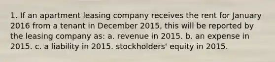 1. If an apartment leasing company receives the rent for January 2016 from a tenant in December 2015, this will be reported by the leasing company as: a. revenue in 2015. b. an expense in 2015. c. a liability in 2015. stockholders' equity in 2015.