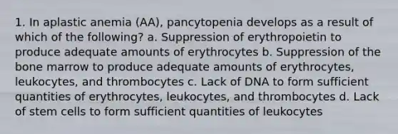 1. In aplastic anemia (AA), pancytopenia develops as a result of which of the following? a. Suppression of erythropoietin to produce adequate amounts of erythrocytes b. Suppression of the bone marrow to produce adequate amounts of erythrocytes, leukocytes, and thrombocytes c. Lack of DNA to form sufficient quantities of erythrocytes, leukocytes, and thrombocytes d. Lack of stem cells to form sufficient quantities of leukocytes