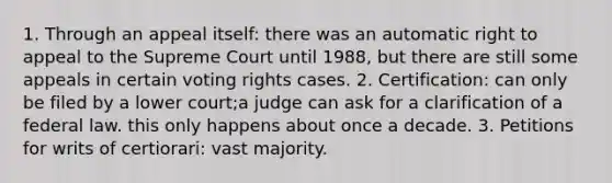 1. Through an appeal itself: there was an automatic right to appeal to the Supreme Court until 1988, but there are still some appeals in certain voting rights cases. 2. Certification: can only be filed by a lower court;a judge can ask for a clarification of a federal law. this only happens about once a decade. 3. Petitions for writs of certiorari: vast majority.