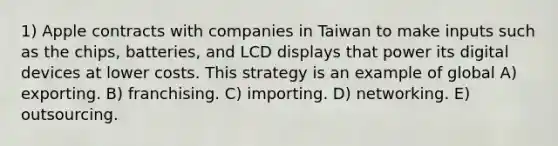 1) Apple contracts with companies in Taiwan to make inputs such as the chips, batteries, and LCD displays that power its digital devices at lower costs. This strategy is an example of global A) exporting. B) franchising. C) importing. D) networking. E) outsourcing.