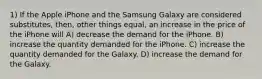 1) If the Apple iPhone and the Samsung Galaxy are considered substitutes, then, other things equal, an increase in the price of the iPhone will A) decrease the demand for the iPhone. B) increase the quantity demanded for the iPhone. C) increase the quantity demanded for the Galaxy. D) increase the demand for the Galaxy.