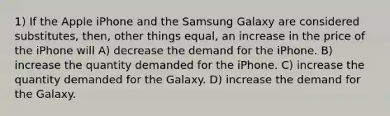 1) If the Apple iPhone and the Samsung Galaxy are considered substitutes, then, other things equal, an increase in the price of the iPhone will A) decrease the demand for the iPhone. B) increase the quantity demanded for the iPhone. C) increase the quantity demanded for the Galaxy. D) increase the demand for the Galaxy.