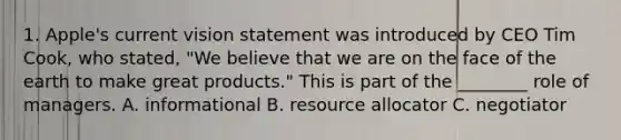 1. Apple's current vision statement was introduced by CEO Tim Cook, who stated, "We believe that we are on the face of the earth to make great products." This is part of the ________ role of managers. A. informational B. resource allocator C. negotiator