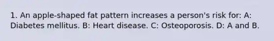 1. An apple-shaped fat pattern increases a person's risk for: A: Diabetes mellitus. B: Heart disease. C: Osteoporosis. D: A and B.