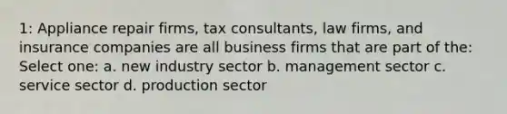 1: Appliance repair firms, tax consultants, law firms, and insurance companies are all business firms that are part of the: Select one: a. new industry sector b. management sector c. service sector d. production sector