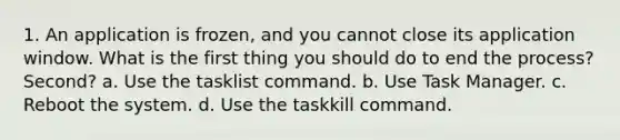 1. An application is frozen, and you cannot close its application window. What is the first thing you should do to end the process? Second? a. Use the tasklist command. b. Use Task Manager. c. Reboot the system. d. Use the taskkill command.