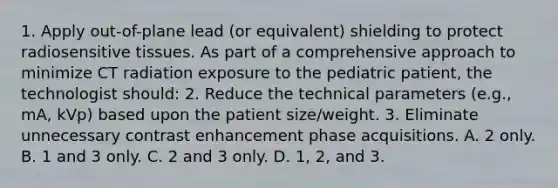 1. Apply out-of-plane lead (or equivalent) shielding to protect radiosensitive tissues. As part of a comprehensive approach to minimize CT radiation exposure to the pediatric patient, the technologist should: 2. Reduce the technical parameters (e.g., mA, kVp) based upon the patient size/weight. 3. Eliminate unnecessary contrast enhancement phase acquisitions. A. 2 only. B. 1 and 3 only. C. 2 and 3 only. D. 1, 2, and 3.