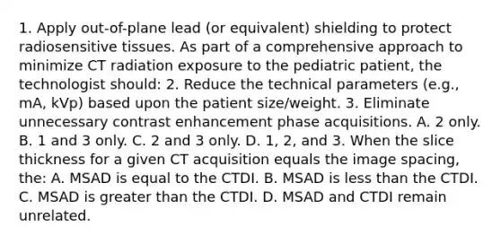 1. Apply out-of-plane lead (or equivalent) shielding to protect radiosensitive tissues. As part of a comprehensive approach to minimize CT radiation exposure to the pediatric patient, the technologist should: 2. Reduce the technical parameters (e.g., mA, kVp) based upon the patient size/weight. 3. Eliminate unnecessary contrast enhancement phase acquisitions. A. 2 only. B. 1 and 3 only. C. 2 and 3 only. D. 1, 2, and 3. When the slice thickness for a given CT acquisition equals the image spacing, the: A. MSAD is equal to the CTDI. B. MSAD is less than the CTDI. C. MSAD is greater than the CTDI. D. MSAD and CTDI remain unrelated.