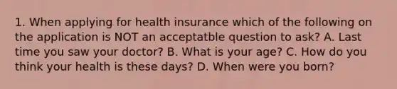 1. When applying for health insurance which of the following on the application is NOT an acceptatble question to ask? A. Last time you saw your doctor? B. What is your age? C. How do you think your health is these days? D. When were you born?