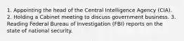 1. Appointing the head of the Central Intelligence Agency (CIA). 2. Holding a Cabinet meeting to discuss government business. 3. Reading Federal Bureau of Investigation (FBI) reports on the state of national security.