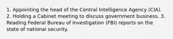 1. Appointing the head of the Central Intelligence Agency (CIA). 2. Holding a Cabinet meeting to discuss government business. 3. Reading Federal Bureau of Investigation (FBI) reports on the state of national security.