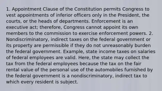 1. Appointment Clause of the Constitution permits Congress to vest appointments of inferior officers only in the President, the courts, or the heads of departments. Enforcement is an executive act; therefore, Congress cannot appoint its own members to the commission to exercise enforcement powers. 2. Nondiscriminatory, indirect taxes on the federal government or its property are permissible if they do not unreasonably burden the federal government. Example, state income taxes on salaries of federal employees are valid. Here, the state may collect the tax from the federal employees because the tax on the fair rental value of the personal use of the automobiles furnished by the federal government is a nondiscriminatory, indirect tax to which every resident is subject.