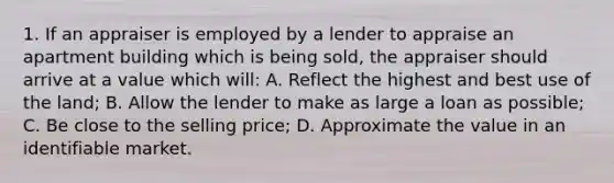 1. If an appraiser is employed by a lender to appraise an apartment building which is being sold, the appraiser should arrive at a value which will: A. Reflect the highest and best use of the land; B. Allow the lender to make as large a loan as possible; C. Be close to the selling price; D. Approximate the value in an identifiable market.