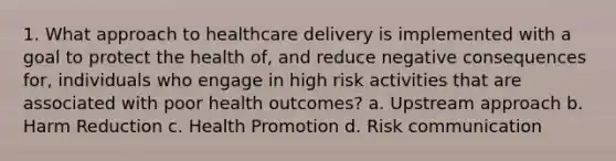 1. What approach to healthcare delivery is implemented with a goal to protect the health of, and reduce negative consequences for, individuals who engage in high risk activities that are associated with poor health outcomes? a. Upstream approach b. Harm Reduction c. Health Promotion d. Risk communication