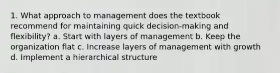 1. What approach to management does the textbook recommend for maintaining quick decision-making and flexibility? a. Start with layers of management b. Keep the organization flat c. Increase layers of management with growth d. Implement a hierarchical structure