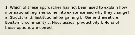 1. Which of these approaches has not been used to explain how international regimes come into existence and why they change? a. Structural d. Institutional-bargaining b. Game-theoretic e. Epistemic-community c. Neoclassical-productivity f. None of these options are correct