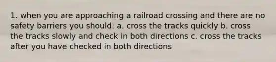 1. when you are approaching a railroad crossing and there are no safety barriers you should: a. cross the tracks quickly b. cross the tracks slowly and check in both directions c. cross the tracks after you have checked in both directions