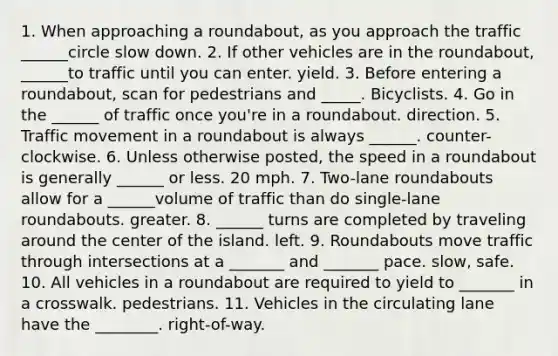 1. When approaching a roundabout, as you approach the traffic ______circle slow down. 2. If other vehicles are in the roundabout, ______to traffic until you can enter. yield. 3. Before entering a roundabout, scan for pedestrians and _____. Bicyclists. 4. Go in the ______ of traffic once you're in a roundabout. direction. 5. Traffic movement in a roundabout is always ______. counter-clockwise. 6. Unless otherwise posted, the speed in a roundabout is generally ______ or less. 20 mph. 7. Two-lane roundabouts allow for a ______volume of traffic than do single-lane roundabouts. greater. 8. ______ turns are completed by traveling around the center of the island. left. 9. Roundabouts move traffic through intersections at a _______ and _______ pace. slow, safe. 10. All vehicles in a roundabout are required to yield to _______ in a crosswalk. pedestrians. 11. Vehicles in the circulating lane have the ________. right-of-way.