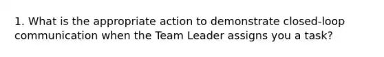 1. What is the appropriate action to demonstrate closed-loop communication when the Team Leader assigns you a task?