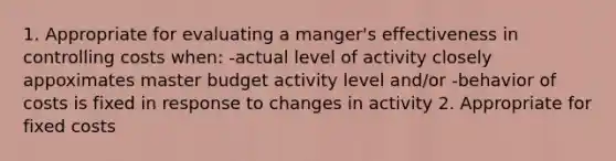 1. Appropriate for evaluating a manger's effectiveness in controlling costs when: -actual level of activity closely appoximates master budget activity level and/or -behavior of costs is fixed in response to changes in activity 2. Appropriate for fixed costs