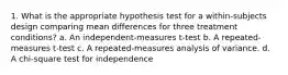 1. What is the appropriate hypothesis test for a within-subjects design comparing mean differences for three treatment conditions? a. An independent-measures t-test b. A repeated-measures t-test c. A repeated-measures analysis of variance. d. A chi-square test for independence