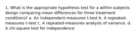 1. What is the appropriate hypothesis test for a within-subjects design comparing mean differences for three treatment conditions? a. An independent-measures t-test b. A repeated-measures t-test c. A repeated-measures analysis of variance. d. A chi-square test for independence