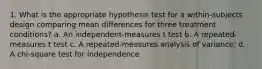 1. What is the appropriate hypothesis test for a within-subjects design comparing mean differences for three treatment conditions? a. An independent-measures t test b. A repeated-measures t test c. A repeated-measures analysis of variance. d. A chi-square test for independence