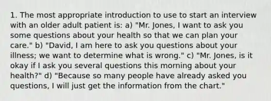 1. The most appropriate introduction to use to start an interview with an older adult patient is: a) "Mr. Jones, I want to ask you some questions about your health so that we can plan your care." b) "David, I am here to ask you questions about your illness; we want to determine what is wrong." c) "Mr. Jones, is it okay if I ask you several questions this morning about your health?" d) "Because so many people have already asked you questions, I will just get the information from the chart."