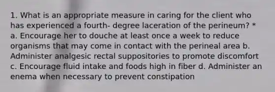 1. What is an appropriate measure in caring for the client who has experienced a fourth- degree laceration of the perineum? * a. Encourage her to douche at least once a week to reduce organisms that may come in contact with the perineal area b. Administer analgesic rectal suppositories to promote discomfort c. Encourage fluid intake and foods high in fiber d. Administer an enema when necessary to prevent constipation