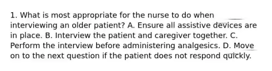 1. What is most appropriate for the nurse to do when interviewing an older patient? A. Ensure all assistive devices are in place. B. Interview the patient and caregiver together. C. Perform the interview before administering analgesics. D. Move on to the next question if the patient does not respond quickly.