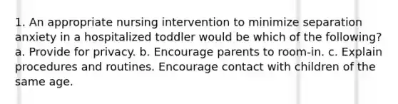 1. An appropriate nursing intervention to minimize separation anxiety in a hospitalized toddler would be which of the following? a. Provide for privacy. b. Encourage parents to room-in. c. Explain procedures and routines. Encourage contact with children of the same age.