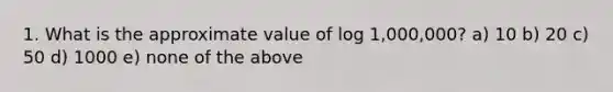 1. What is the approximate value of log 1,000,000? a) 10 b) 20 c) 50 d) 1000 e) none of the above