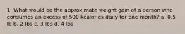 1. What would be the approximate weight gain of a person who consumes an excess of 500 kcalories daily for one month? a. 0.5 lb b. 2 lbs c. 3 lbs d. 4 lbs