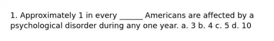 1. Approximately 1 in every ______ Americans are affected by a psychological disorder during any one year. a. 3 b. 4 c. 5 d. 10