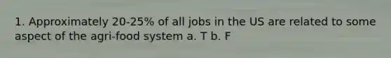 1. Approximately 20-25% of all jobs in the US are related to some aspect of the agri-food system a. T b. F